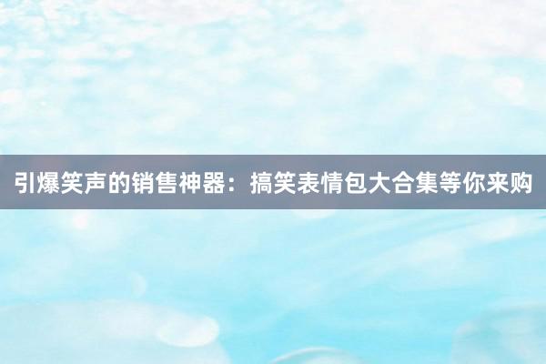 引爆笑声的销售神器：搞笑表情包大合集等你来购