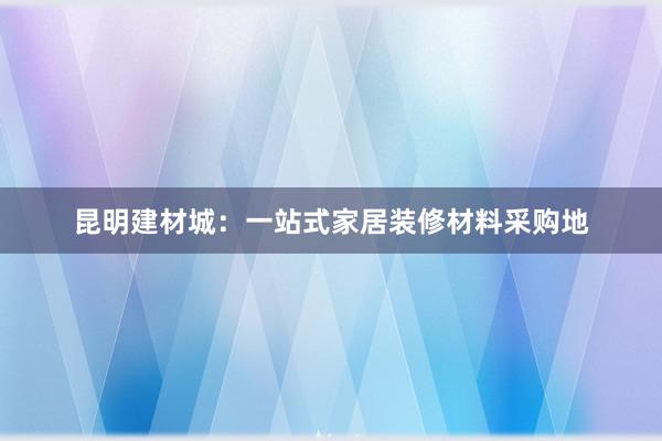 昆明建材城：一站式家居装修材料采购地