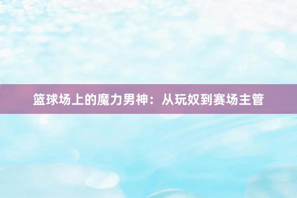 篮球场上的魔力男神：从玩奴到赛场主管